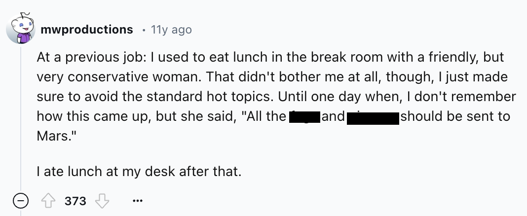 screenshot - mwproductions 11y ago At a previous job I used to eat lunch in the break room with a friendly, but very conservative woman. That didn't bother me at all, though, I just made sure to avoid the standard hot topics. Until one day when, I don't r